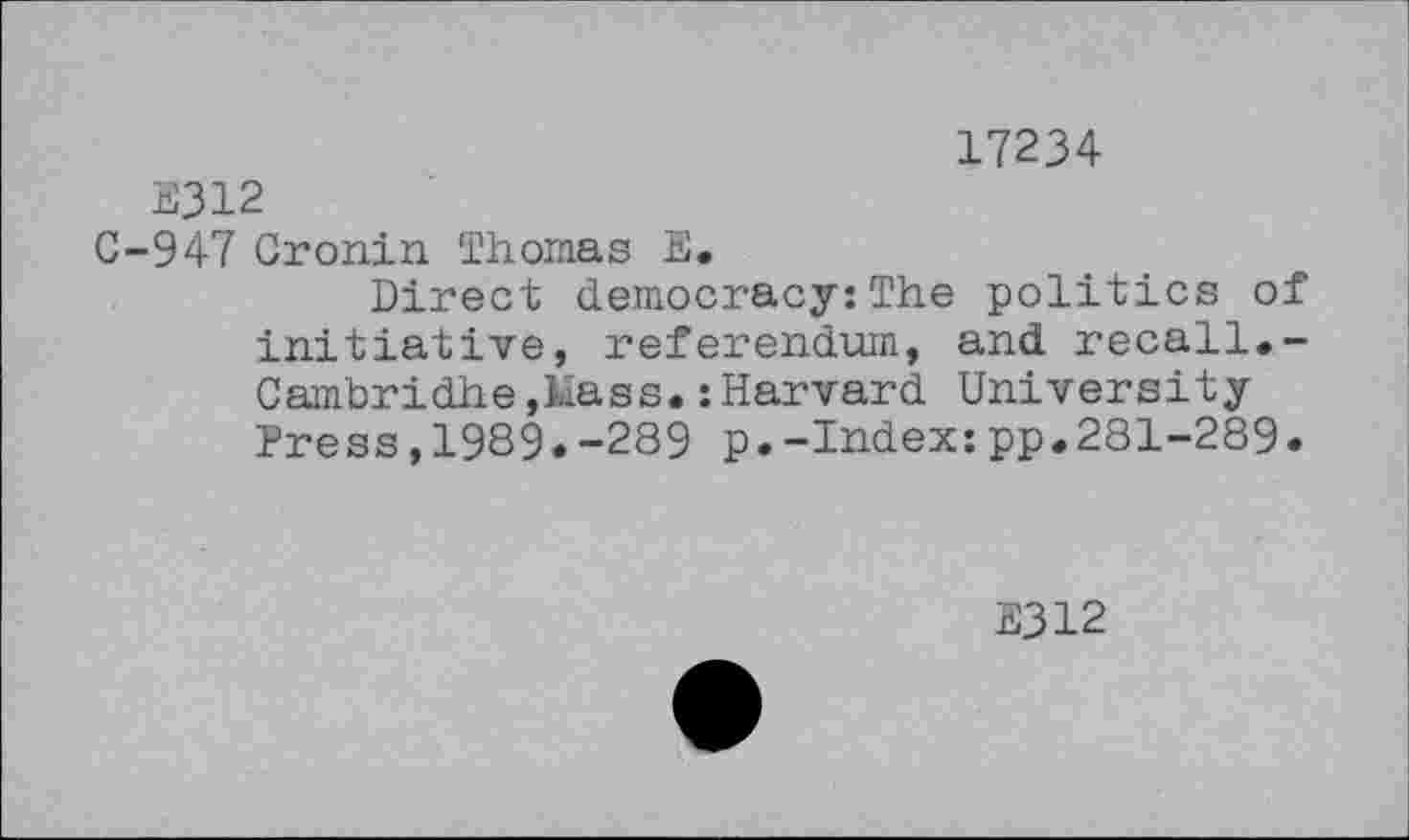 ﻿17234
B312
C-947 Cronin Thomas E.
Direct democracy:The politics of initiative, referendum, and recall.-Cambridhe,Mass.:Harvard University Press,19S9.-289 p.-Index:pp.281-289«
E312